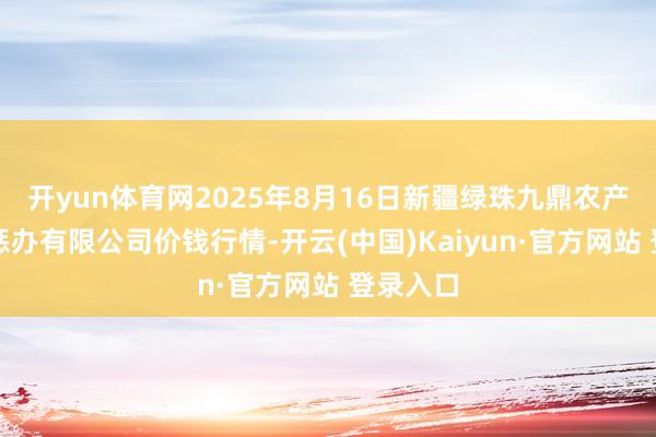 开yun体育网2025年8月16日新疆绿珠九鼎农产物筹画惩办有限公司价钱行情-开云(中国)Kaiyun·官方网站 登录入口
