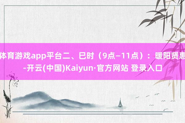 体育游戏app平台二、巳时（9点—11点）：暖阳贤惠-开云(中国)Kaiyun·官方网站 登录入口