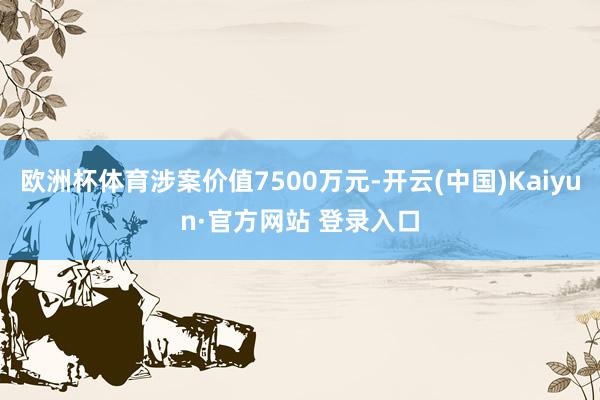 欧洲杯体育涉案价值7500万元-开云(中国)Kaiyun·官方网站 登录入口