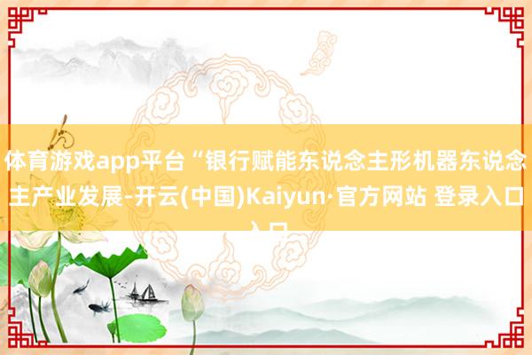 体育游戏app平台　　“银行赋能东说念主形机器东说念主产业发展-开云(中国)Kaiyun·官方网站 登录入口
