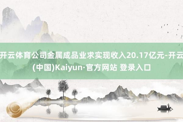 开云体育公司金属成品业求实现收入20.17亿元-开云(中国)Kaiyun·官方网站 登录入口