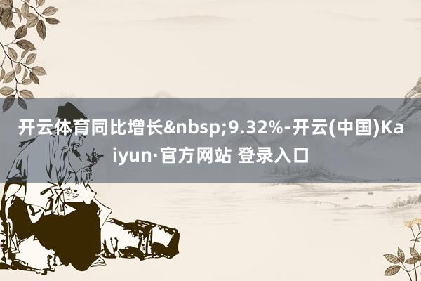 开云体育同比增长&nbsp;9.32%-开云(中国)Kaiyun·官方网站 登录入口