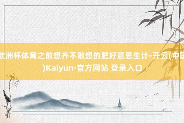欧洲杯体育之前想齐不敢想的肥好意思生计-开云(中国)Kaiyun·官方网站 登录入口