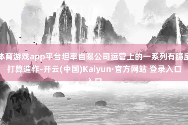 体育游戏app平台坦率自曝公司运营上的一系列有臆度打算造作-开云(中国)Kaiyun·官方网站 登录入口