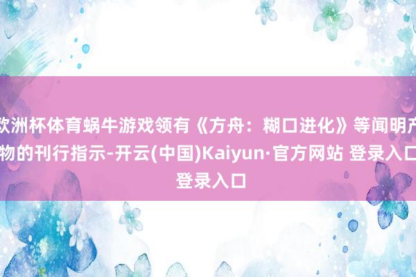 欧洲杯体育蜗牛游戏领有《方舟：糊口进化》等闻明产物的刊行指示-开云(中国)Kaiyun·官方网站 登录入口