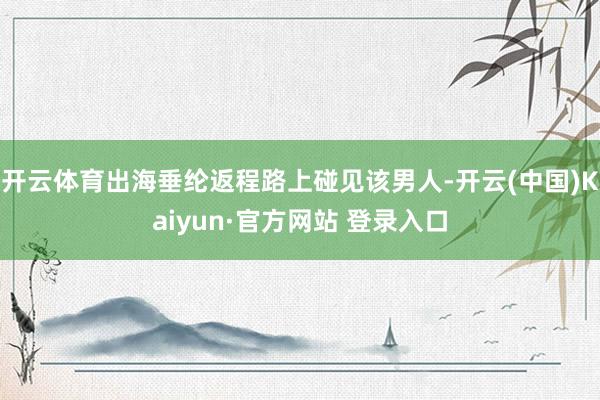 开云体育出海垂纶返程路上碰见该男人-开云(中国)Kaiyun·官方网站 登录入口