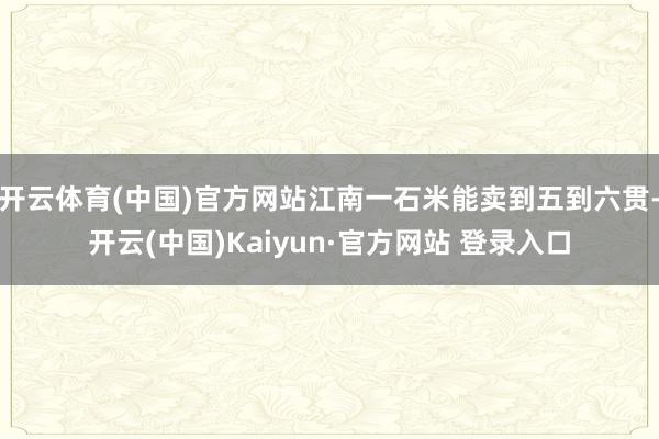 开云体育(中国)官方网站江南一石米能卖到五到六贯-开云(中国)Kaiyun·官方网站 登录入口