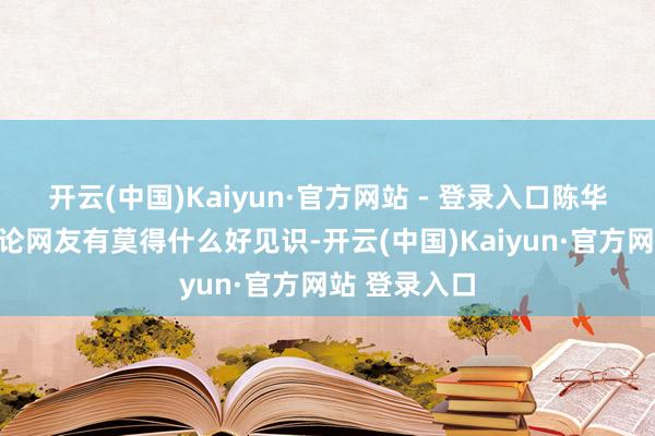 开云(中国)Kaiyun·官方网站 - 登录入口陈华亦然在线辩论网友有莫得什么好见识-开云(中国)Kaiyun·官方网站 登录入口