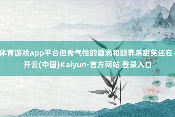 体育游戏app平台但秀气性的酒涡和颐养系甜笑还在-开云(中国)Kaiyun·官方网站 登录入口