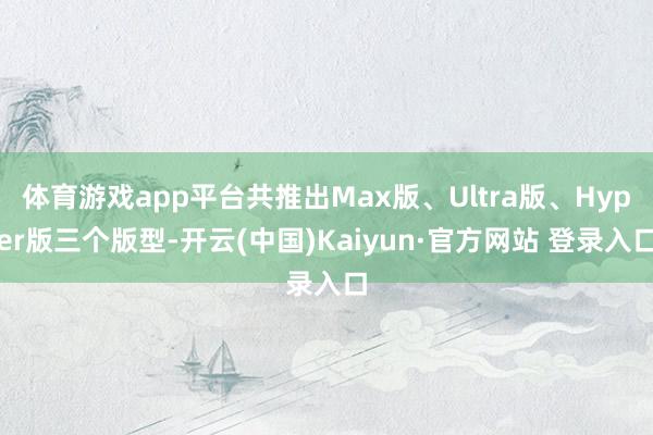 体育游戏app平台共推出Max版、Ultra版、Hyper版三个版型-开云(中国)Kaiyun·官方网站 登录入口