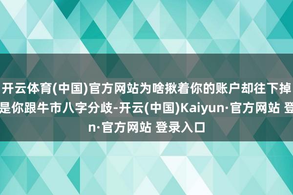 开云体育(中国)官方网站为啥揪着你的账户却往下掉？到底是你跟牛市八字分歧-开云(中国)Kaiyun·官方网站 登录入口