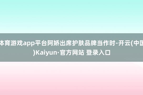 体育游戏app平台阿娇出席护肤品牌当作时-开云(中国)Kaiyun·官方网站 登录入口