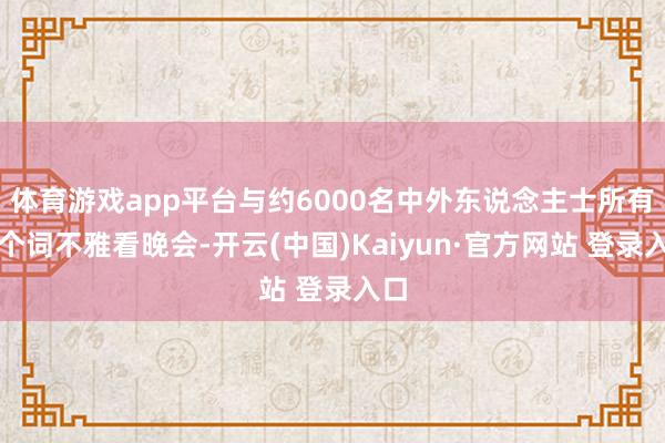 体育游戏app平台与约6000名中外东说念主士所有这个词不雅看晚会-开云(中国)Kaiyun·官方网站 登录入口